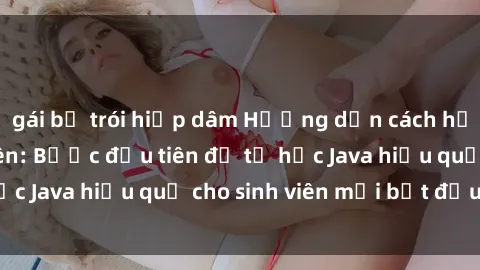 gái bị trói hiếp dâm Hướng dẫn cách học Java cho sinh viên: Bước đầu tiên để tự học Java hiệu quả cho sinh viên mới bắt đầu là gì?