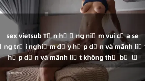 sex vietsub Tận hưởng niềm vui của sex với gái trẻ: những trải nghiệm đầy hấp dẫn và mãnh liệt không thể bỏ lỡ