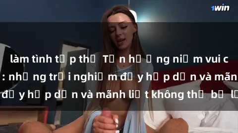 làm tình tập thể Tận hưởng niềm vui của sex với gái trẻ: những trải nghiệm đầy hấp dẫn và mãnh liệt không thể bỏ lỡ