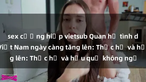 sex cưỡng hiếp vietsub Quan hệ tình dục của nữ sinh Việt Nam ngày càng tăng lên: Thực hư và hậu quả không ngờ
