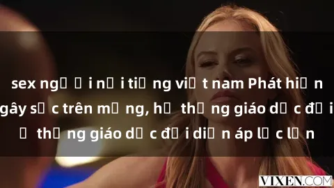 sex người nổi tiếng việt nam Phát hiện clip sex nữ sinh gây sốc trên mạng, hệ thống giáo dục đối diện áp lực lớn