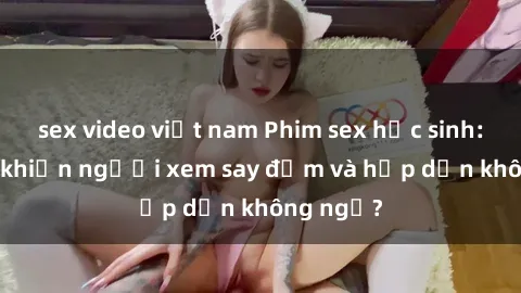 sex video việt nam Phim sex học sinh: Điều gì khiến người xem say đắm và hấp dẫn không ngờ?