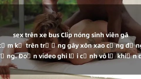 sex trên xe bus Clip nóng sinh viên gây sốc: Hành động cấm kỵ trên trường gây xôn xao cộng đồng. Đoạn video ghi lại cảnh vô lễ khiến dư luận bức xúc.