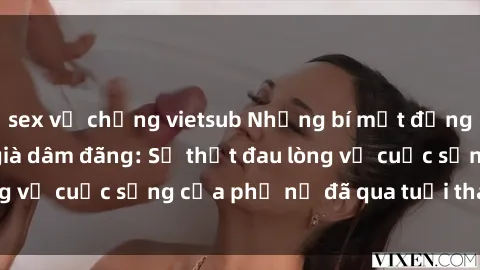 sex vợ chồng vietsub Những bí mật đằng sau vẻ ngoài gái già dâm đãng: Sự thật đau lòng về cuộc sống của phụ nữ đã qua tuổi thanh xuân