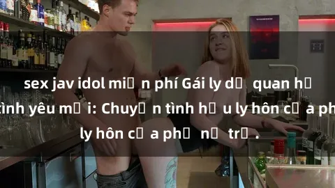 sex jav idol miễn phí Gái ly dị quan hệ tìm kiếm tình yêu mới: Chuyện tình hậu ly hôn của phụ nữ trẻ.