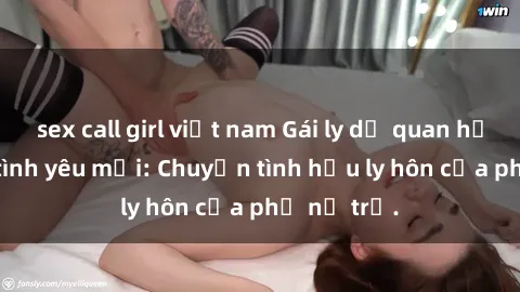 sex call girl việt nam Gái ly dị quan hệ tìm kiếm tình yêu mới: Chuyện tình hậu ly hôn của phụ nữ trẻ.
