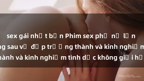 sex gái nhật bản Phim sex phụ nữ lớn tuổi: Sức hút đằng sau vẻ đẹp trưởng thành và kinh nghiệm tình dục không giới hạn