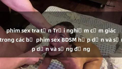 phim sex tra tấn Trải nghiệm cảm giác mới lạ trong các bộ phim sex BDSM hấp dẫn và sống động