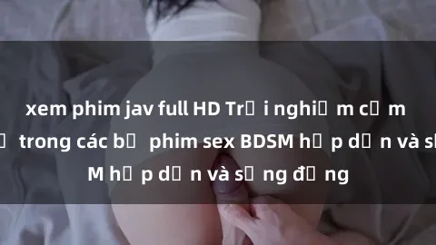 xem phim jav full HD Trải nghiệm cảm giác mới lạ trong các bộ phim sex BDSM hấp dẫn và sống động