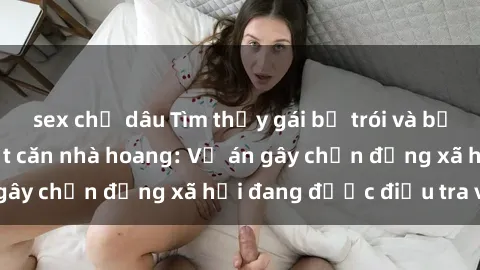sex chị dâu Tìm thấy gái bị trói và bị hiếp dâm trong một căn nhà hoang: Vụ án gây chấn động xã hội đang được điều tra vào.