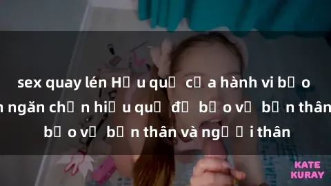 sex quay lén Hậu quả của hành vi bạo dâm sex và cách ngăn chặn hiệu quả để bảo vệ bản thân và người thân