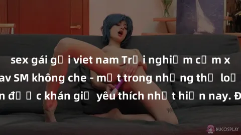 sex gái gọi viet nam Trải nghiệm cảm xúc thăng hoa với jav SM không che - một trong những thể loại phim người lớn được khán giả yêu thích nhất hiện nay. Đảm bảo đem lại sự hấp dẫn, kích thích tối đa c