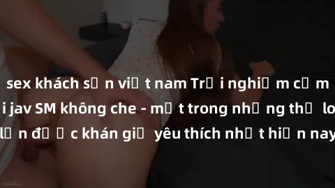 sex khách sạn việt nam Trải nghiệm cảm xúc thăng hoa với jav SM không che - một trong những thể loại phim người lớn được khán giả yêu thích nhất hiện nay. Đảm bảo đem lại sự hấp dẫn, kích thích tối đa