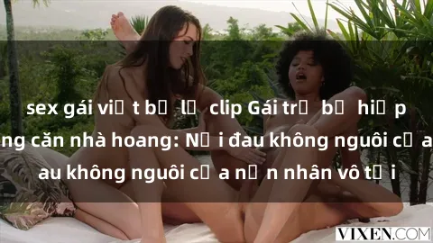 sex gái việt bị lộ clip Gái trẻ bị hiếp dâm bạo lực trong căn nhà hoang: Nỗi đau không nguôi của nạn nhân vô tội