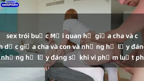 sex trói buộc Mối quan hệ giữa cha và con: Sự thật về tình dục giữa cha và con và những hệ lụy đáng sợ khi vi phạm luật pháp.