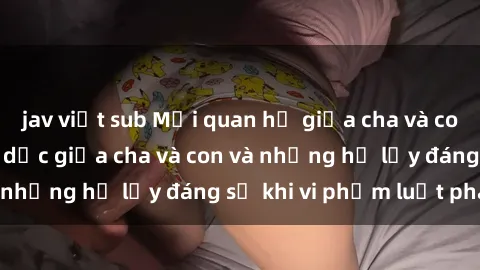 jav việt sub Mối quan hệ giữa cha và con: Sự thật về tình dục giữa cha và con và những hệ lụy đáng sợ khi vi phạm luật pháp.