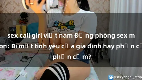 sex call girl việt nam Động phòng sex mẹ con: Bí mật tình yêu của gia đình hay phản cảm?