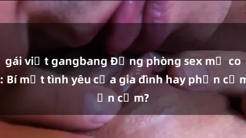 gái việt gangbang Động phòng sex mẹ con: Bí mật tình yêu của gia đình hay phản cảm?