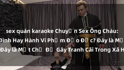sex quán karaoke Chuyện Sex Ông Cháu: Mối Quan Hệ Gia Đình Hay Hành Vi Phạm Đạo Đức? Đây là Một Chủ Đề Gây Tranh Cãi Trong Xã Hội Hiện Nay.