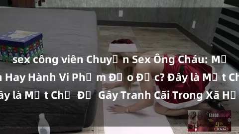 sex công viên Chuyện Sex Ông Cháu: Mối Quan Hệ Gia Đình Hay Hành Vi Phạm Đạo Đức? Đây là Một Chủ Đề Gây Tranh Cãi Trong Xã Hội Hiện Nay.