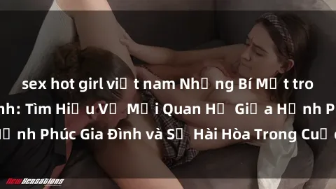 sex hot girl việt nam Những Bí Mật trong Tình Dục Gia Đình: Tìm Hiểu Về Mối Quan Hệ Giữa Hạnh Phúc Gia Đình và Sự Hài Hòa Trong Cuộc Sống Tình Dục