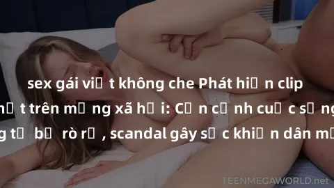 sex gái việt không che Phát hiện clip sex quay lén hot nhất trên mạng xã hội: Cận cảnh cuộc sống riêng tư bị rò rỉ, scandal gây sốc khiến dân mạng không khỏi bàng hoàng