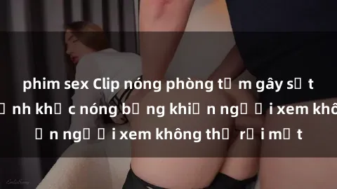 phim sex Clip nóng phòng tắm gây sốt: Cận cảnh khoảnh khắc nóng bỏng khiến người xem không thể rời mắt