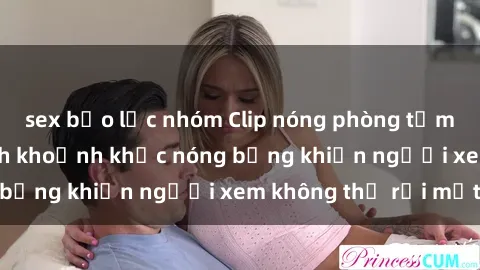sex bạo lực nhóm Clip nóng phòng tắm gây sốt: Cận cảnh khoảnh khắc nóng bỏng khiến người xem không thể rời mắt