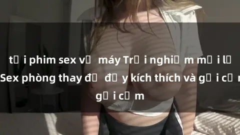 tải phim sex về máy Trải nghiệm mới lạ: Sex phòng thay đồ đầy kích thích và gợi cảm
