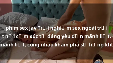 phim sex jav Trải nghiệm sex ngoài trời: Khi thiên nhiên kết nối cảm xúc từ đáng yêu đến mãnh liệt, cùng nhau khám phá sự hứng khởi và thú vị.