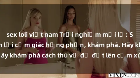 sex loli việt nam Trải nghiệm mới lạ: Sex trong xe hơi đem lại cảm giác hưng phấn, khám phá. Hãy khám phá cách thú vị để đốt lên cảm xúc trong cuộc tình!