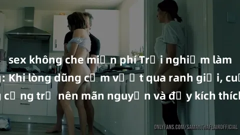 sex không che miễn phí Trải nghiệm làm tình ngoài đường: Khi lòng dũng cảm vượt qua ranh giới, cuộc hẹn nơi công cộng trở nên mãn nguyện và đầy kích thích. Hành vi nguy hiểm, nhưng cũng tạo nên cảm gi