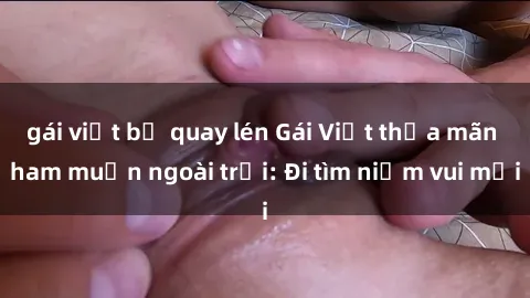 gái việt bị quay lén Gái Việt thỏa mãn ham muốn ngoài trời: Đi tìm niềm vui mới