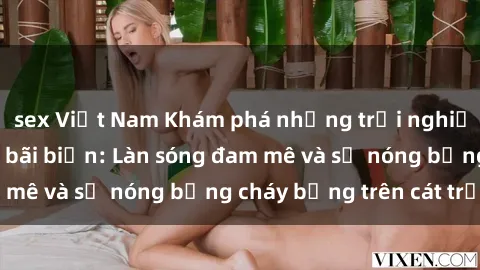 sex Việt Nam Khám phá những trải nghiệm độc đáo tại sex bãi biển: Làn sóng đam mê và sự nóng bỏng cháy bỏng trên cát trắng