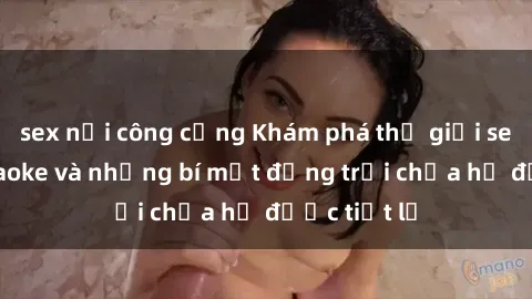 sex nơi công cộng Khám phá thế giới sex quán karaoke và những bí mật động trời chưa hề được tiết lộ