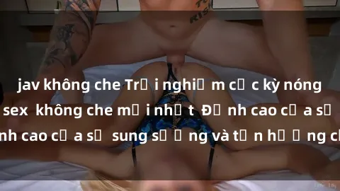 jav không che Trải nghiệm cực kỳ nóng bỏng trong phim sex  không che mới nhất  Đỉnh cao của sự sung sướng và tận hưởng chân thật