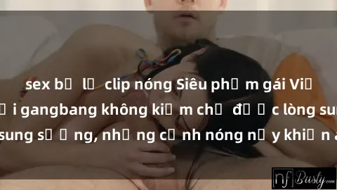 sex bị lộ clip nóng Siêu phẩm gái Việt tham gia trong buổi gangbang không kiềm chế được lòng sung sướng, những cảnh nóng nảy khiến ai cũng phải mãn nhãn