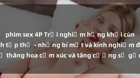 phim sex 4P Trải nghiệm hứng khởi cùng với việc làm tình tập thể - những bí mật và kinh nghiệm để thăng hoa cảm xúc và tăng cường sự gắn kết trong mối quan hệ