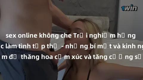 sex online không che Trải nghiệm hứng khởi cùng với việc làm tình tập thể - những bí mật và kinh nghiệm để thăng hoa cảm xúc và tăng cường sự gắn kết trong mối quan hệ