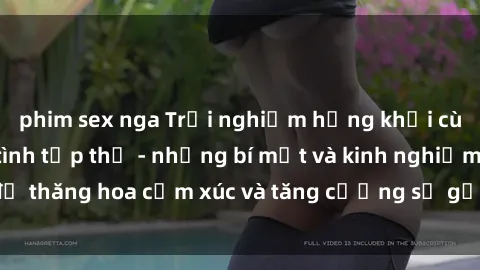 phim sex nga Trải nghiệm hứng khởi cùng với việc làm tình tập thể - những bí mật và kinh nghiệm để thăng hoa cảm xúc và tăng cường sự gắn kết trong mối quan hệ