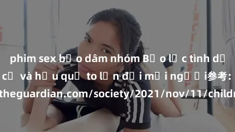 phim sex bạo dâm nhóm Bạo lực tình dục trong nhóm: nguy cơ và hậu quả to lớn đối mọi người参考: https://www.theguardian.com/society/2021/nov/11/children-as-young-as-four-are-being-sexually-abused-by-gro