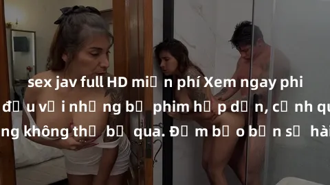 sex jav full HD miễn phí Xem ngay phim sex bukkake hàng đầu với những bộ phim hấp dẫn, cảnh quay nóng bỏng không thể bỏ qua. Đảm bảo bạn sẽ hài lòng với trải nghiệm mới lạ này!