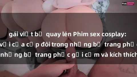 gái việt bị quay lén Phim sex cosplay: Trải nghiệm tuyệt vời của cặp đôi trong những bộ trang phục gợi cảm và kích thích