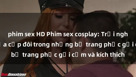 phim sex HD Phim sex cosplay: Trải nghiệm tuyệt vời của cặp đôi trong những bộ trang phục gợi cảm và kích thích