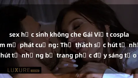 sex học sinh không che Gái Việt cosplay sexy khiến fan hâm mộ phát cuồng: Thử thách sức hút từ những bộ trang phục đầy sáng tạo và quyến rũ!