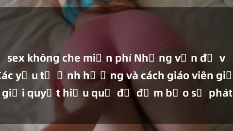 sex không che miễn phí Những vấn đề về sex học sinh: Các yếu tố ảnh hưởng và cách giáo viên giải quyết hiệu quả để đảm bảo sự phát triển toàn diện.