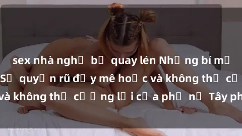 sex nhà nghỉ bị quay lén Những bí mật về sex gái Tây: Sự quyến rũ đầy mê hoặc và không thể cưỡng lại của phụ nữ Tây phương