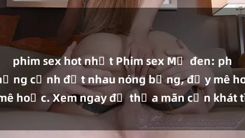 phim sex hot nhất Phim sex Mỹ đen: phút mãnh liệt với những cảnh địt nhau nóng bỏng, đầy mê hoặc. Xem ngay để thỏa mãn cơn khát tình dục của bạn!
