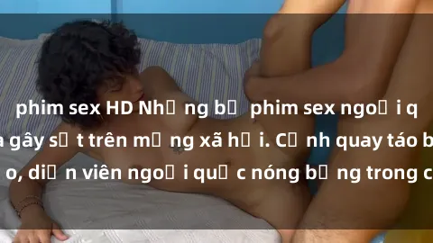 phim sex HD Những bộ phim sex ngoại quốc nổi tiếng và gây sốt trên mạng xã hội. Cảnh quay táo bạo, diễn viên ngoại quốc nóng bỏng trong các tác phẩm đỉnh cao.