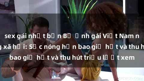 sex gái nhật bản Bộ ảnh gái Việt Nam nude gây sốt mạng xã hội: Sắc nóng hơn bao giờ hết và thu hút triệu lượt xem